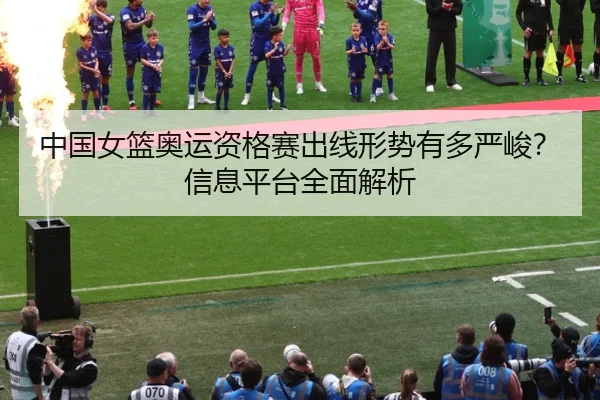 中国女篮奥运资格赛出线形势有多严峻？信息平台全面解析